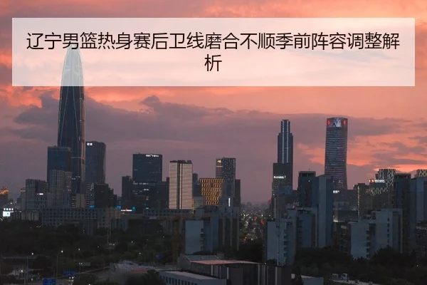 辽宁男篮热身赛后卫线磨合不顺季前阵容调整解析