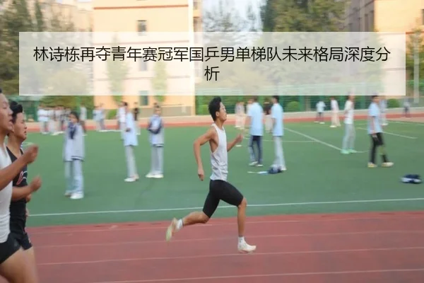 林诗栋再夺青年赛冠军国乒男单梯队未来格局深度分析